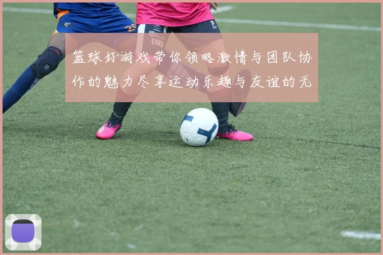 篮球好游戏带你领略激情与团队协作的魅力尽享运动乐趣与友谊的无限可能
