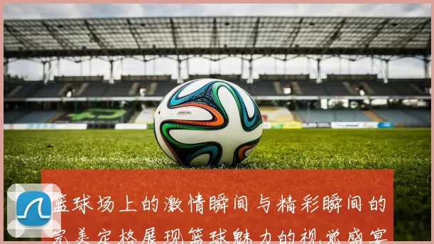 篮球场上的激情瞬间与精彩瞬间的完美定格展现篮球魅力的视觉盛宴