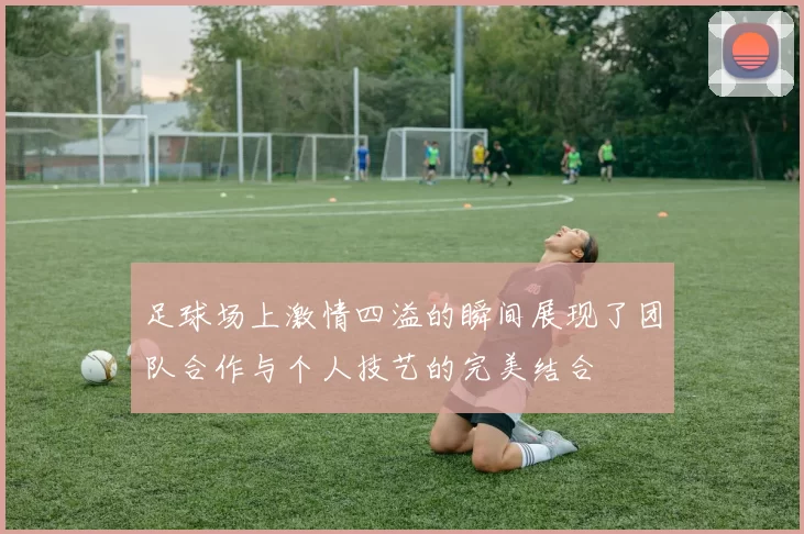 足球场上激情四溢的瞬间展现了团队合作与个人技艺的完美结合